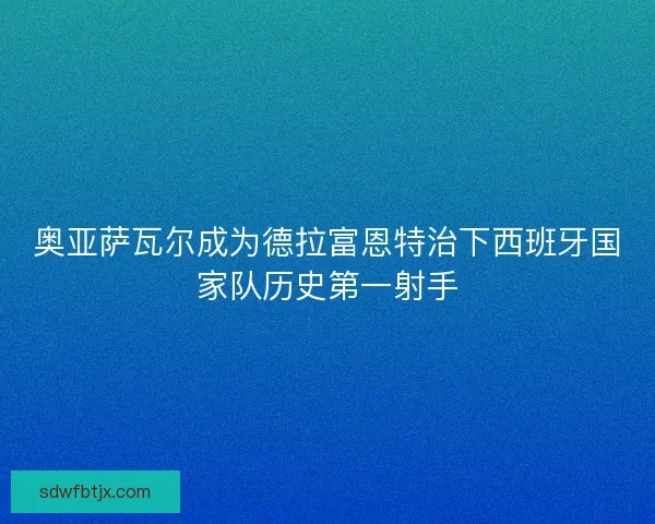 奥亚萨瓦尔成为德拉富恩特治下西班牙国家队历史第一射手