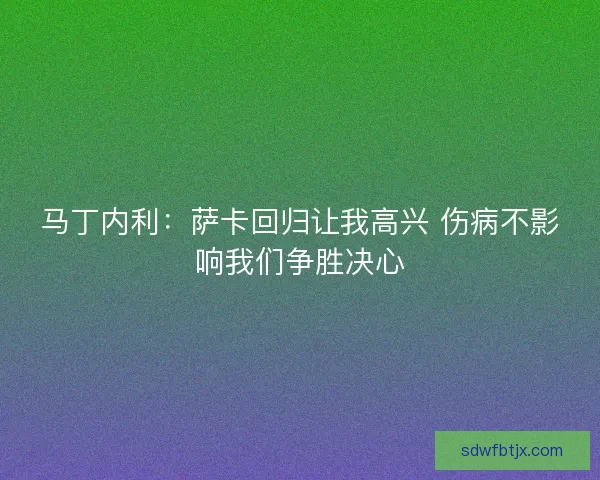 马丁内利：萨卡回归让我高兴 伤病不影响我们争胜决心