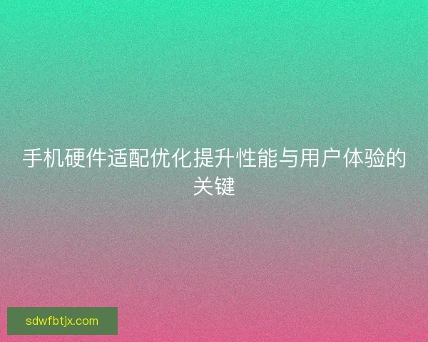 手机硬件适配优化提升性能与用户体验的关键