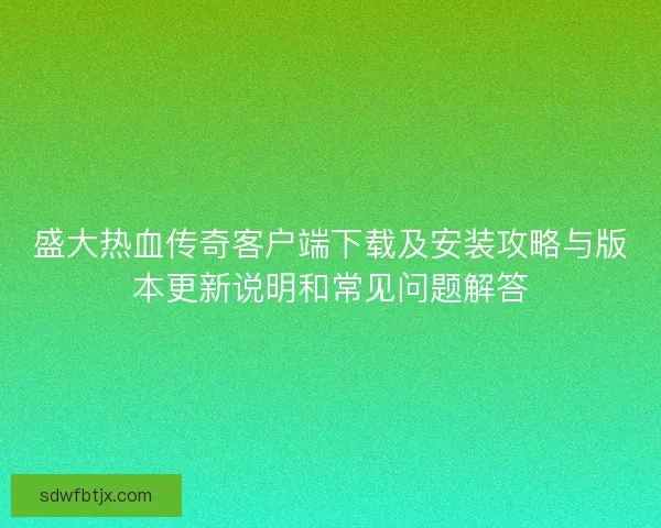盛大热血传奇客户端下载及安装攻略与版本更新说明和常见问题解答