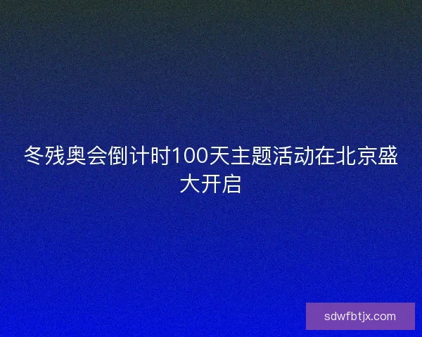冬残奥会倒计时100天主题活动在北京盛大开启