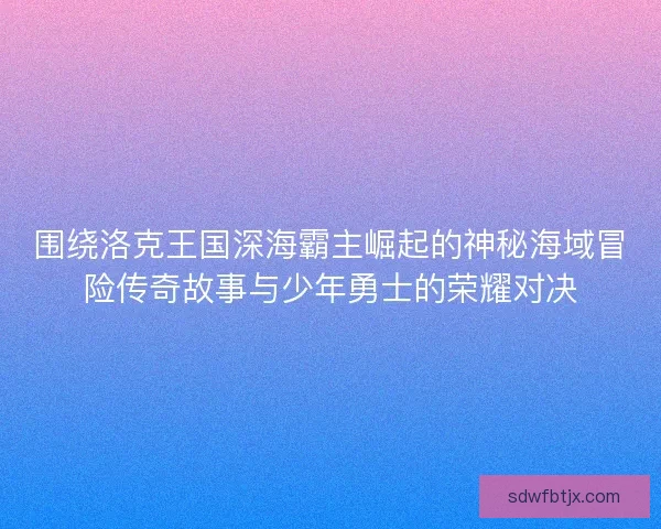 围绕洛克王国深海霸主崛起的神秘海域冒险传奇故事与少年勇士的荣耀对决