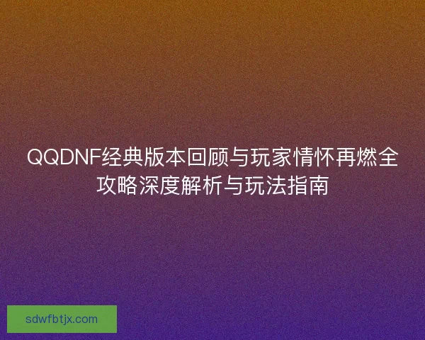 QQDNF经典版本回顾与玩家情怀再燃全攻略深度解析与玩法指南