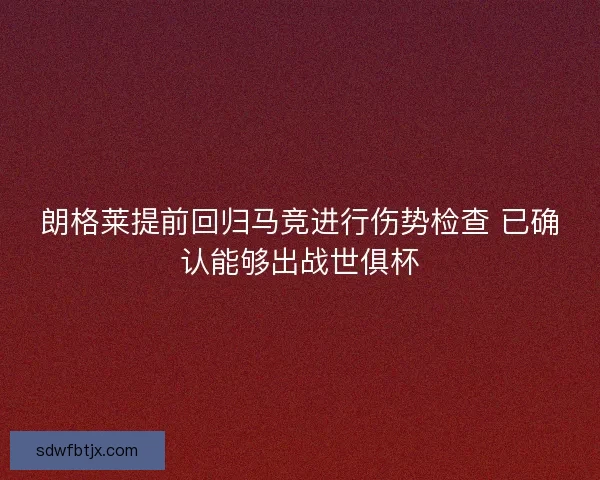 朗格莱提前回归马竞进行伤势检查 已确认能够出战世俱杯