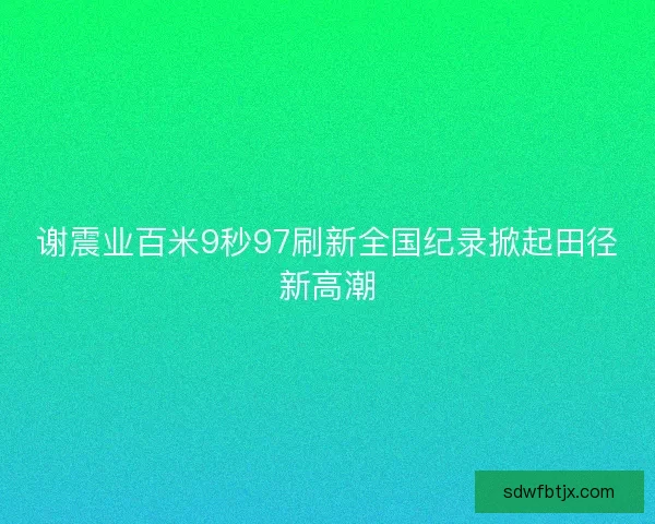 谢震业百米9秒97刷新全国纪录掀起田径新高潮