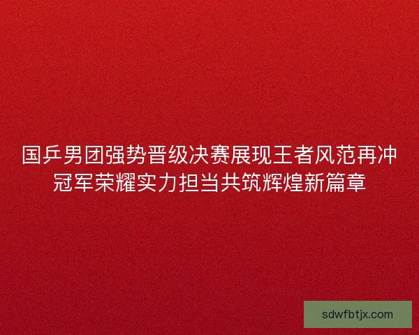 国乒男团强势晋级决赛展现王者风范再冲冠军荣耀实力担当共筑辉煌新篇章