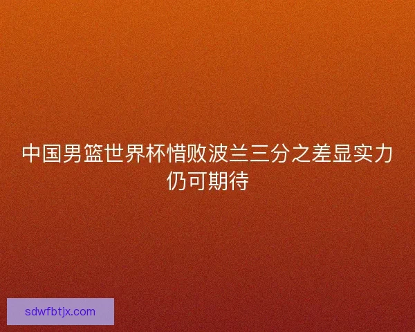 中国男篮世界杯惜败波兰三分之差显实力仍可期待