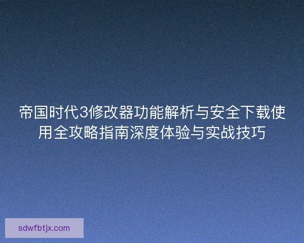 帝国时代3修改器功能解析与安全下载使用全攻略指南深度体验与实战技巧