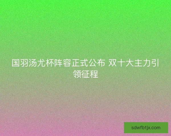 国羽汤尤杯阵容正式公布 双十大主力引领征程